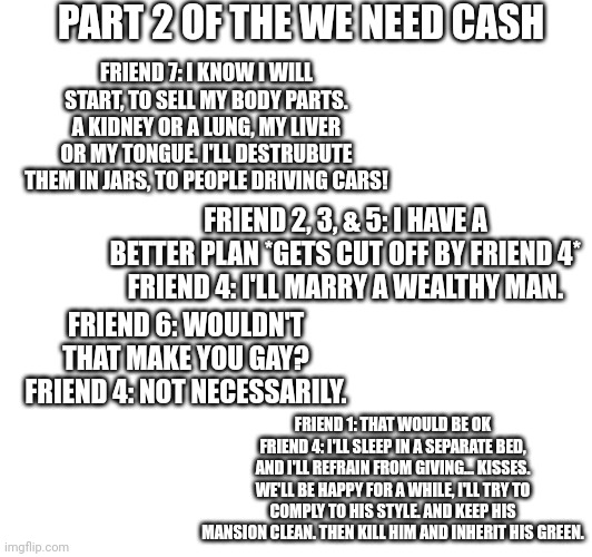 Part two of we need cash, the solution ideas. | PART 2 OF THE WE NEED CASH; FRIEND 7: I KNOW I WILL START, TO SELL MY BODY PARTS. A KIDNEY OR A LUNG, MY LIVER OR MY TONGUE. I'LL DESTRUBUTE THEM IN JARS, TO PEOPLE DRIVING CARS! FRIEND 2, 3, & 5: I HAVE A BETTER PLAN *GETS CUT OFF BY FRIEND 4*
FRIEND 4: I'LL MARRY A WEALTHY MAN. FRIEND 6: WOULDN'T THAT MAKE YOU GAY?
FRIEND 4: NOT NECESSARILY. FRIEND 1: THAT WOULD BE OK
FRIEND 4: I'LL SLEEP IN A SEPARATE BED, AND I'LL REFRAIN FROM GIVING... KISSES. WE'LL BE HAPPY FOR A WHILE, I'LL TRY TO COMPLY TO HIS STYLE. AND KEEP HIS MANSION CLEAN. THEN KILL HIM AND INHERIT HIS GREEN. | image tagged in we need cash | made w/ Imgflip meme maker