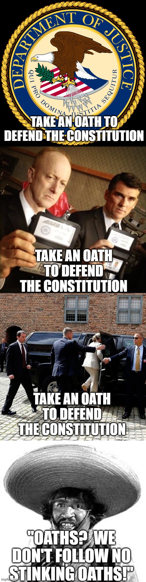 Crooked Departments | TAKE AN OATH TO DEFEND THE CONSTITUTION; TAKE AN OATH TO DEFEND THE CONSTITUTION; TAKE AN OATH TO DEFEND THE CONSTITUTION; "OATHS?  WE DON'T FOLLOW NO STINKING OATHS!" | image tagged in department of justice,fbi,secret service,badges we dont need no stinking badges | made w/ Imgflip meme maker