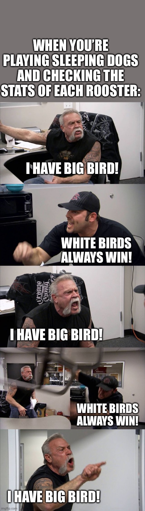 Cockfight moment | WHEN YOU’RE PLAYING SLEEPING DOGS AND CHECKING THE STATS OF EACH ROOSTER:; I HAVE BIG BIRD! WHITE BIRDS ALWAYS WIN! I HAVE BIG BIRD! WHITE BIRDS ALWAYS WIN! I HAVE BIG BIRD! | image tagged in memes,american chopper argument,sleeping dogs,gaming,hong kong,cockfight | made w/ Imgflip meme maker