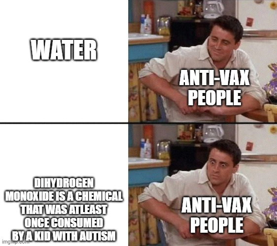 This is how they see it in a nutshell | WATER; ANTI-VAX PEOPLE; DIHYDROGEN MONOXIDE IS A CHEMICAL THAT WAS ATLEAST ONCE CONSUMED BY A KID WITH AUTISM; ANTI-VAX PEOPLE | image tagged in surprised joey | made w/ Imgflip meme maker