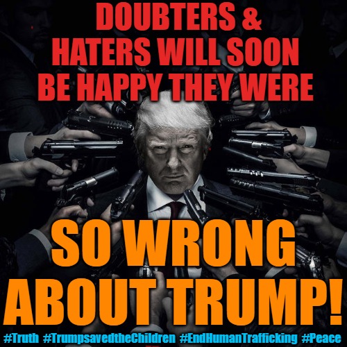 Happy to be wrong about Trump | DOUBTERS & HATERS WILL SOON 
BE HAPPY THEY WERE; SO WRONG 
ABOUT TRUMP! #Truth  #TrumpsavedtheChildren  #EndHumanTrafficking  #Peace | image tagged in trump,the great awakening,normies,haters,save the children | made w/ Imgflip meme maker