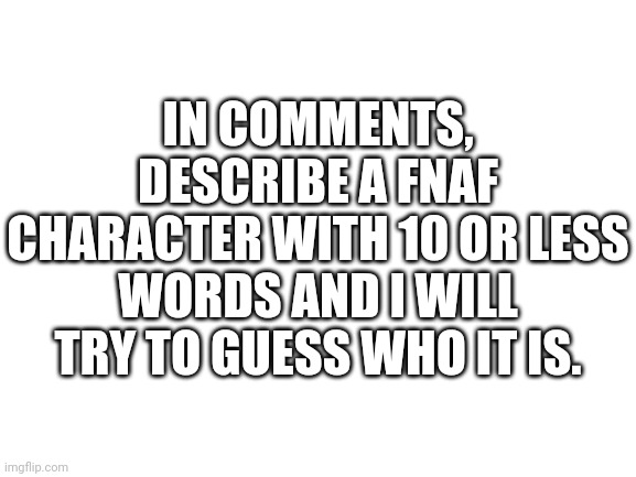 Blank White Template | IN COMMENTS, DESCRIBE A FNAF CHARACTER WITH 10 OR LESS WORDS AND I WILL TRY TO GUESS WHO IT IS. | image tagged in fnaf | made w/ Imgflip meme maker