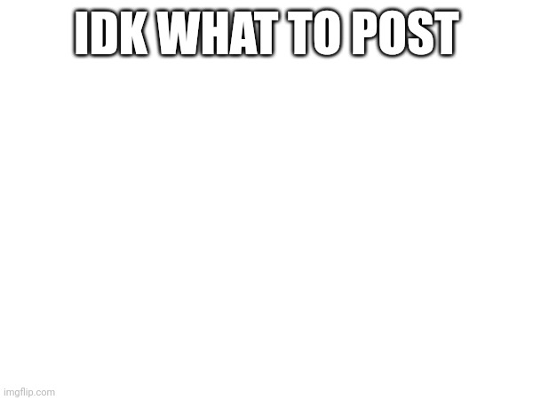 IDK WHAT TO POST | made w/ Imgflip meme maker