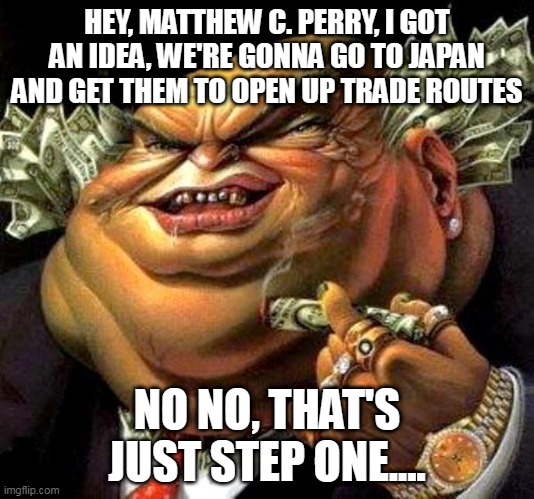 The Beginning Of The Meiji Restoration In A Nutshell | HEY, MATTHEW C. PERRY, I GOT AN IDEA, WE'RE GONNA GO TO JAPAN AND GET THEM TO OPEN UP TRADE ROUTES; NO NO, THAT'S JUST STEP ONE.... | image tagged in capitalist criminal pig,meiji restoration,japan,matthew c perry,trade route,greed | made w/ Imgflip meme maker