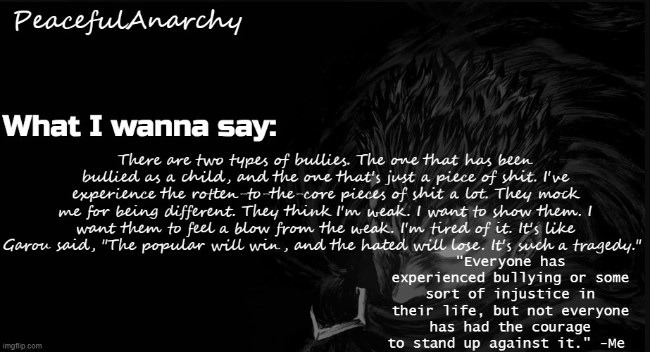 peacefulanarchy announcement temp | There are two types of bullies. The one that has been bullied as a child, and the one that's just a piece of shit. I've experience the rotten-to-the-core pieces of shit a lot. They mock me for being different. They think I'm weak. I want to show them. I want them to feel a blow from the weak. I'm tired of it. It's like Garou said, "The popular will win, and the hated will lose. It's such a tragedy." | image tagged in peacefulanarchy announcement temp | made w/ Imgflip meme maker
