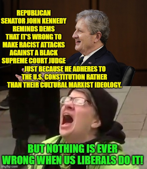 "But nothing is ever wrong when liberals do it!" an ideological mantra embraced by the Dem Party. | REPUBLICAN SENATOR JOHN KENNEDY REMINDS DEMS THAT IT'S WRONG TO MAKE RACIST ATTACKS AGAINST A BLACK SUPREME COURT JUDGE; JUST BECAUSE HE ADHERES TO THE U.S. CONSTITUTION RATHER THAN THEIR CULTURAL MARXIST IDEOLOGY. BUT NOTHING IS EVER WRONG WHEN US LIBERALS DO IT! | image tagged in yep | made w/ Imgflip meme maker