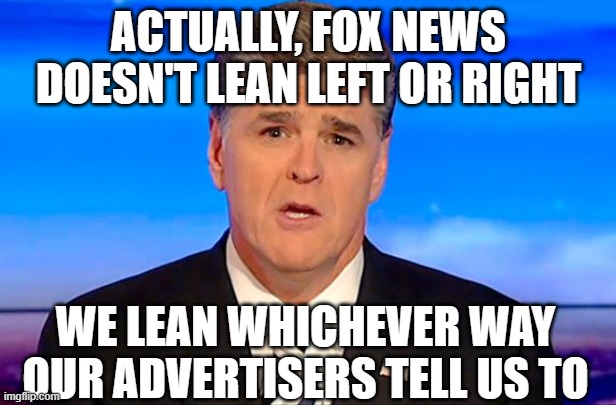 Sean Hannity Fox News | ACTUALLY, FOX NEWS DOESN'T LEAN LEFT OR RIGHT; WE LEAN WHICHEVER WAY OUR ADVERTISERS TELL US TO | image tagged in sean hannity fox news | made w/ Imgflip meme maker