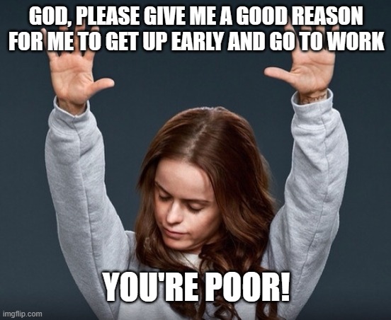 girl with hands up | GOD, PLEASE GIVE ME A GOOD REASON FOR ME TO GET UP EARLY AND GO TO WORK; YOU'RE POOR! | image tagged in girl with hands up | made w/ Imgflip meme maker