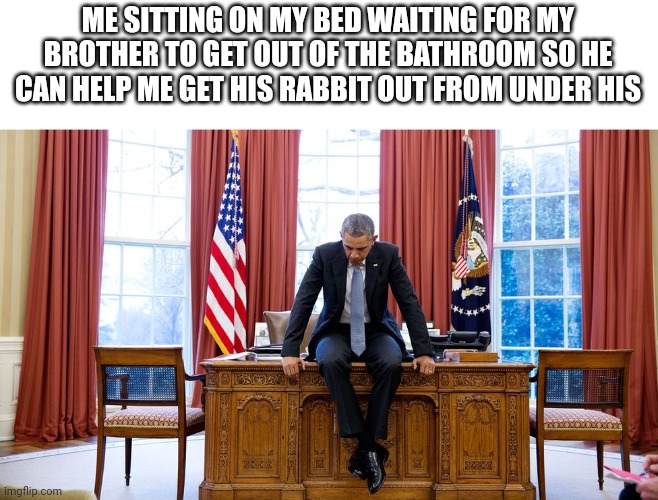 Obama sitting on desk | ME SITTING ON MY BED WAITING FOR MY BROTHER TO GET OUT OF THE BATHROOM SO HE CAN HELP ME GET HIS RABBIT OUT FROM UNDER HIS | image tagged in obama sitting on desk | made w/ Imgflip meme maker