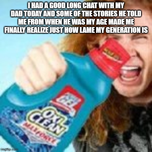 shitpost | I HAD A GOOD LONG CHAT WITH MY DAD TODAY AND SOME OF THE STORIES HE TOLD ME FROM WHEN HE WAS MY AGE MADE ME FINALLY REALIZE JUST HOW LAME MY GENERATION IS | image tagged in shitpost | made w/ Imgflip meme maker