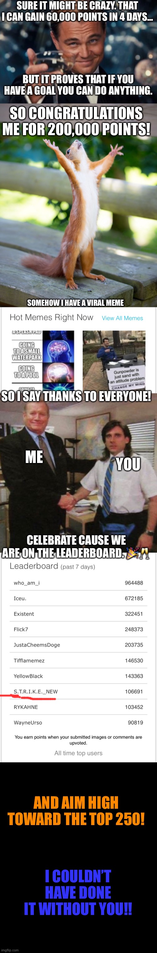 Party in the comments!! | SURE IT MIGHT BE CRAZY. THAT I CAN GAIN 60,000 POINTS IN 4 DAYS... BUT IT PROVES THAT IF YOU HAVE A GOAL YOU CAN DO ANYTHING. SO CONGRATULATIONS ME FOR 200,000 POINTS! SOMEHOW I HAVE A VIRAL MEME; SO I SAY THANKS TO EVERYONE! YOU; ME; CELEBRATE CAUSE WE ARE ON THE LEADERBOARD. 🎉🥂; AND AIM HIGH TOWARD THE TOP 250! I COULDN’T HAVE DONE IT WITHOUT YOU!! | made w/ Imgflip meme maker