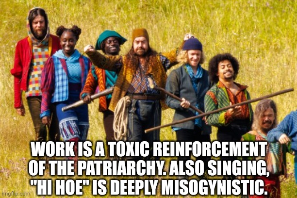 Hi Hoe | WORK IS A TOXIC REINFORCEMENT OF THE PATRIARCHY. ALSO SINGING, "HI HOE" IS DEEPLY MISOGYNISTIC. | image tagged in funny memes | made w/ Imgflip meme maker