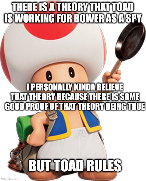 Toad is one of my favorite mario characters. Also if anyone noticed peach has heart shaped bangs | THERE IS A THEORY THAT TOAD IS WORKING FOR BOWER AS A SPY; I PERSONALLY KINDA BELIEVE THAT THEORY BECAUSE THERE IS SOME GOOD PROOF OF THAT THEORY BEING TRUE; BUT TOAD RULES | image tagged in toad | made w/ Imgflip meme maker