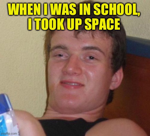 10 Guy Meme | WHEN I WAS IN SCHOOL, 
I TOOK UP SPACE | image tagged in memes,10 guy | made w/ Imgflip meme maker