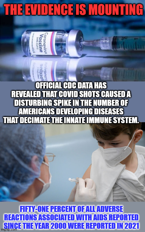 The evidence just keeps on growing and growing... | THE EVIDENCE IS MOUNTING; OFFICIAL CDC DATA HAS REVEALED THAT COVID SHOTS CAUSED A DISTURBING SPIKE IN THE NUMBER OF AMERICANS DEVELOPING DISEASES THAT DECIMATE THE INNATE IMMUNE SYSTEM. FIFTY-ONE PERCENT OF ALL ADVERSE REACTIONS ASSOCIATED WITH AIDS REPORTED SINCE THE YEAR 2000 WERE REPORTED IN 2021 | image tagged in covid vaccine,truth | made w/ Imgflip meme maker