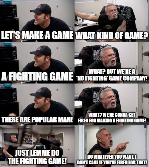 bruh. | LET'S MAKE A GAME; WHAT KIND OF GAME? A FIGHTING GAME; WHAT? BUT WE'RE A 'NO FIGHTING' GAME COMPANY! THESE ARE POPULAR MAN! WHAT? WE'RE GONNA GET FIRED FOR MAKING A FIGHTING GAME! JUST LEMME DO THE FIGHTING GAME! DO WHATEVER YOU WANT, I DON'T CARE IF YOU'RE FIRED FOR THAT! | image tagged in american chopper extended | made w/ Imgflip meme maker