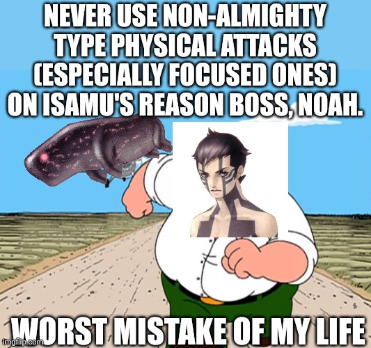 SMT Nocturne, am I right? | NEVER USE NON-ALMIGHTY TYPE PHYSICAL ATTACKS (ESPECIALLY FOCUSED ONES) ON ISAMU'S REASON BOSS, NOAH. WORST MISTAKE OF MY LIFE | image tagged in peter griffin running away | made w/ Imgflip meme maker
