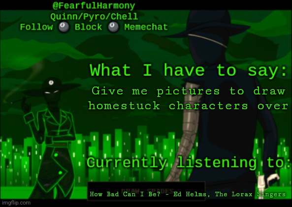 I love sn8wman so much i want to give her a big ole smooch she is so oretty o would do anything for her | Give me pictures to draw homestuck characters over; How Bad Can I Be? - Ed Helms, The Lorax Singers | image tagged in sn8wman temp | made w/ Imgflip meme maker