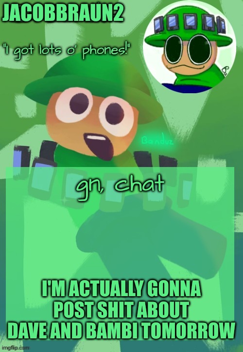 gn, everybody | JACOBBRAUN2; gn, chat; I'M ACTUALLY GONNA POST SHIT ABOUT DAVE AND BAMBI TOMORROW | image tagged in bandu's ebik announcement temp by bandu,why do i say gn chat | made w/ Imgflip meme maker