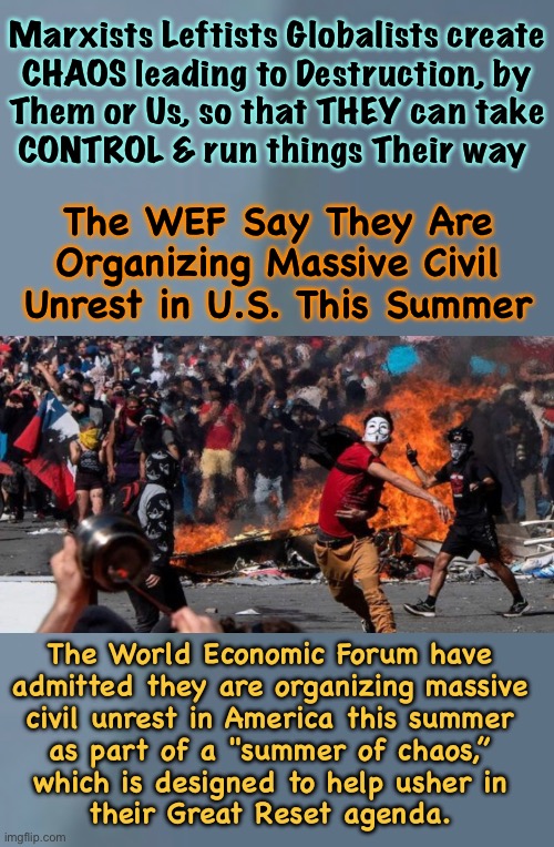 Civil Unrest, across the world.  America’s fuse has been lit | Marxists Leftists Globalists create
CHAOS leading to Destruction, by
Them or Us, so that THEY can take
CONTROL & run things Their way; The WEF Say They Are Organizing Massive Civil Unrest in U.S. This Summer; The World Economic Forum have
admitted they are organizing massive
civil unrest in America this summer
as part of a "summer of chaos,”
which is designed to help usher in
their Great Reset agenda. | image tagged in memes,havoc chaos n assholes,regular people just want to live in peace,leftists want to control u,fjb voters kissmyass | made w/ Imgflip meme maker