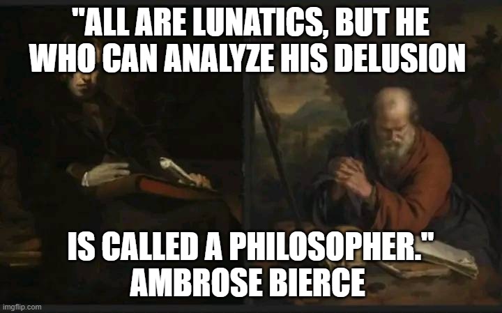 Ambrose Pierce | "ALL ARE LUNATICS, BUT HE WHO CAN ANALYZE HIS DELUSION; IS CALLED A PHILOSOPHER."
AMBROSE BIERCE | image tagged in lunatic lunatic delusion | made w/ Imgflip meme maker