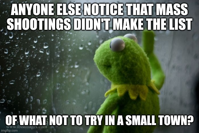 kermit window | ANYONE ELSE NOTICE THAT MASS SHOOTINGS DIDN'T MAKE THE LIST; OF WHAT NOT TO TRY IN A SMALL TOWN? | image tagged in kermit window | made w/ Imgflip meme maker