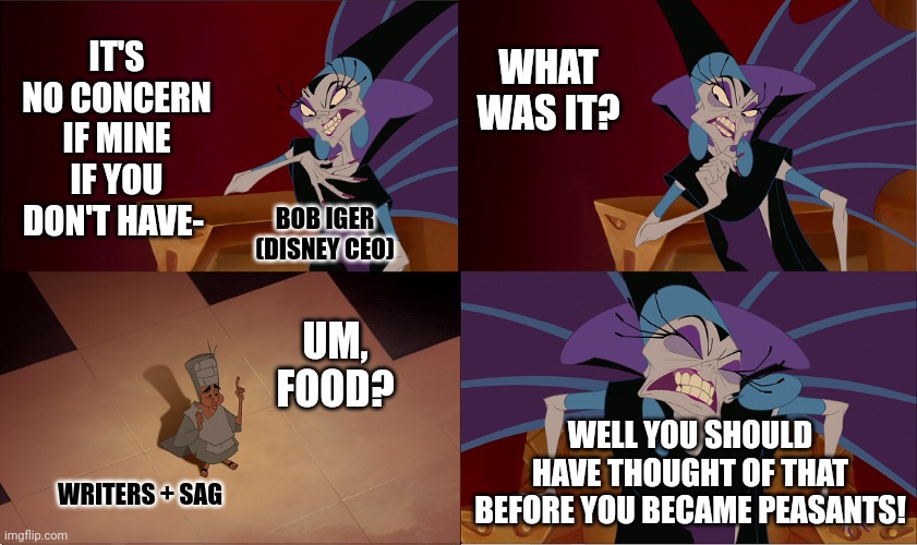 Yzma Peasants | WHAT WAS IT? IT'S NO CONCERN IF MINE IF YOU DON'T HAVE-; BOB IGER
(DISNEY CEO); UM, FOOD? WELL YOU SHOULD HAVE THOUGHT OF THAT BEFORE YOU BECAME PEASANTS! WRITERS + SAG | image tagged in yzma peasants,memes | made w/ Imgflip meme maker