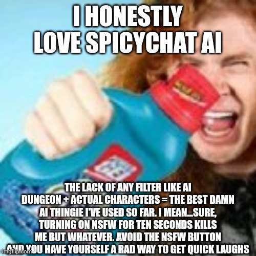 shitpost | I HONESTLY LOVE SPICYCHAT AI; THE LACK OF ANY FILTER LIKE AI DUNGEON + ACTUAL CHARACTERS = THE BEST DAMN AI THINGIE I'VE USED SO FAR. I MEAN...SURE, TURNING ON NSFW FOR TEN SECONDS KILLS ME BUT WHATEVER. AVOID THE NSFW BUTTON AND YOU HAVE YOURSELF A RAD WAY TO GET QUICK LAUGHS | image tagged in shitpost | made w/ Imgflip meme maker