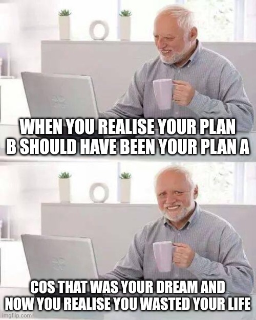 Wasted life | WHEN YOU REALISE YOUR PLAN B SHOULD HAVE BEEN YOUR PLAN A; COS THAT WAS YOUR DREAM AND NOW YOU REALISE YOU WASTED YOUR LIFE | image tagged in memes,hide the pain harold | made w/ Imgflip meme maker