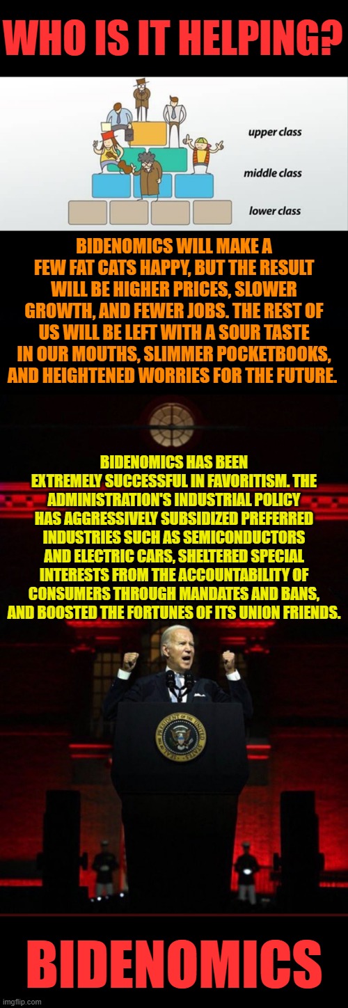 Bidenomics | WHO IS IT HELPING? BIDENOMICS WILL MAKE A FEW FAT CATS HAPPY, BUT THE RESULT WILL BE HIGHER PRICES, SLOWER GROWTH, AND FEWER JOBS. THE REST OF US WILL BE LEFT WITH A SOUR TASTE IN OUR MOUTHS, SLIMMER POCKETBOOKS, AND HEIGHTENED WORRIES FOR THE FUTURE. BIDENOMICS HAS BEEN EXTREMELY SUCCESSFUL IN FAVORITISM. THE ADMINISTRATION'S INDUSTRIAL POLICY HAS AGGRESSIVELY SUBSIDIZED PREFERRED INDUSTRIES SUCH AS SEMICONDUCTORS AND ELECTRIC CARS, SHELTERED SPECIAL INTERESTS FROM THE ACCOUNTABILITY OF CONSUMERS THROUGH MANDATES AND BANS, AND BOOSTED THE FORTUNES OF ITS UNION FRIENDS. BIDENOMICS | image tagged in joe biden evil red,memes,politics,joe biden,economics,favorites | made w/ Imgflip meme maker