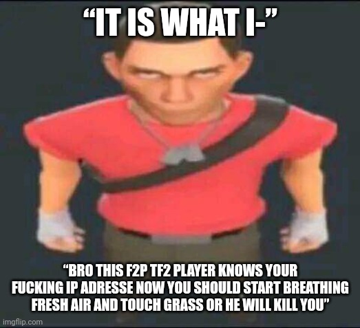 bro | “IT IS WHAT I-” “BRO THIS F2P TF2 PLAYER KNOWS YOUR FUCKING IP ADRESSE NOW YOU SHOULD START BREATHING FRESH AIR AND TOUCH GRASS OR HE WILL K | image tagged in bro | made w/ Imgflip meme maker