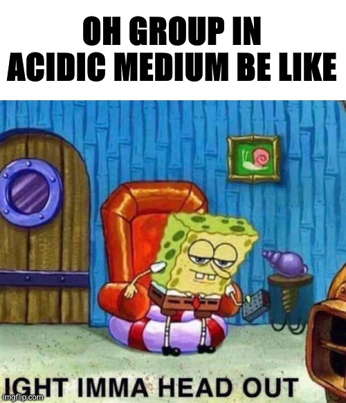 Spongebob Ight Imma Head Out | OH GROUP IN ACIDIC MEDIUM BE LIKE | image tagged in memes,spongebob ight imma head out | made w/ Imgflip meme maker