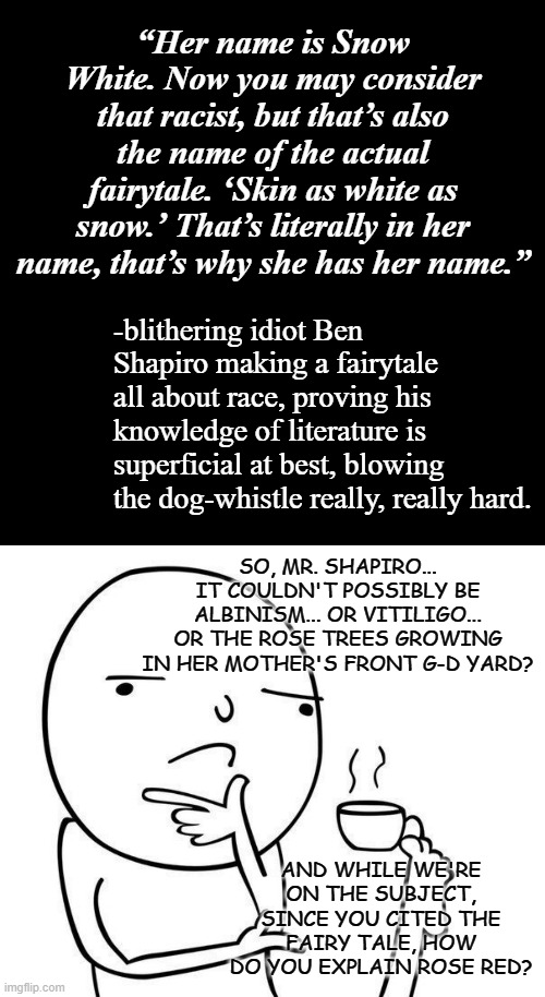 The saddest part is there are people who actually take that imbecile seriously... | “Her name is Snow White. Now you may consider that racist, but that’s also the name of the actual fairytale. ‘Skin as white as snow.’ That’s literally in her name, that’s why she has her name.”; -blithering idiot Ben Shapiro making a fairytale all about race, proving his knowledge of literature is superficial at best, blowing the dog-whistle really, really hard. SO, MR. SHAPIRO... IT COULDN'T POSSIBLY BE ALBINISM... OR VITILIGO... OR THE ROSE TREES GROWING IN HER MOTHER'S FRONT G-D YARD? AND WHILE WE'RE ON THE SUBJECT, SINCE YOU CITED THE FAIRY TALE, HOW DO YOU EXPLAIN ROSE RED? | image tagged in plain black template,hmmm,ben shapiro,moron | made w/ Imgflip meme maker