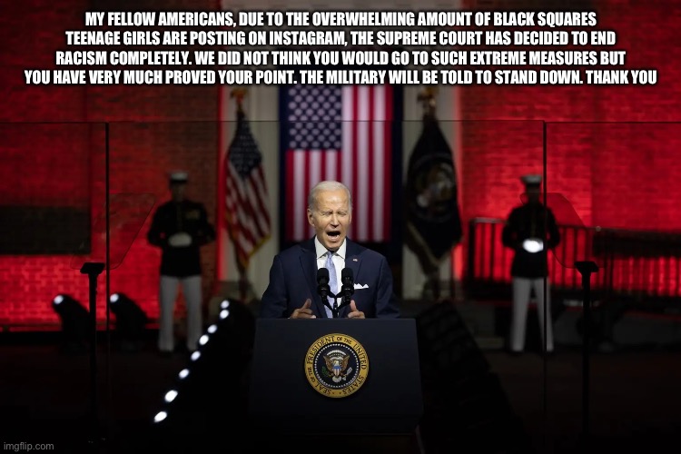 Copypasta that I don’t understand | MY FELLOW AMERICANS, DUE TO THE OVERWHELMING AMOUNT OF BLACK SQUARES TEENAGE GIRLS ARE POSTING ON INSTAGRAM, THE SUPREME COURT HAS DECIDED TO END RACISM COMPLETELY. WE DID NOT THINK YOU WOULD GO TO SUCH EXTREME MEASURES BUT YOU HAVE VERY MUCH PROVED YOUR POINT. THE MILITARY WILL BE TOLD TO STAND DOWN. THANK YOU | image tagged in biden speech | made w/ Imgflip meme maker