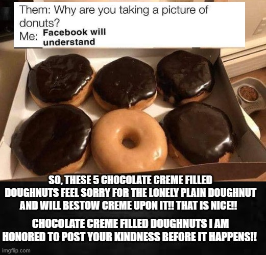 Chocolate creme filled doughnuts! I am honored by your kindness!! | SO, THESE 5 CHOCOLATE CREME FILLED DOUGHNUTS FEEL SORRY FOR THE LONELY PLAIN DOUGHNUT AND WILL BESTOW CREME UPON IT!! THAT IS NICE!! CHOCOLATE CREME FILLED DOUGHNUTS I AM HONORED TO POST YOUR KINDNESS BEFORE IT HAPPENS!! | image tagged in kindness,doughnuts | made w/ Imgflip meme maker