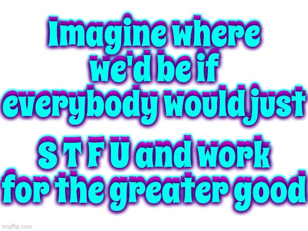 Imagine | Imagine where we'd be if everybody would just; Imagine where we'd be if everybody would just; S T F U and work for the greater good; S T F U and work for the greater good | image tagged in imagine,memes | made w/ Imgflip meme maker