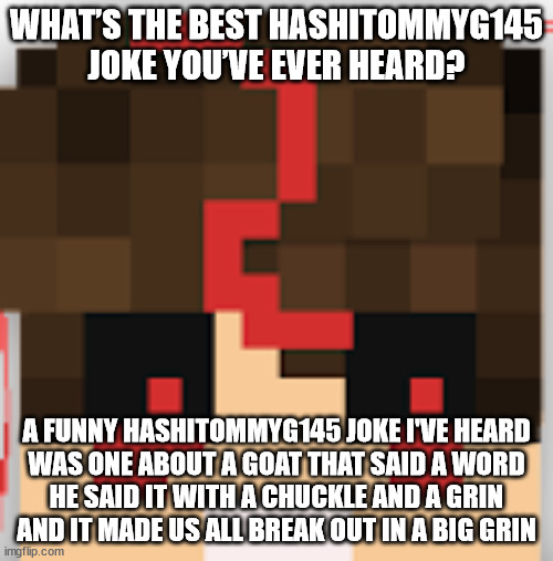 ( ͡° ͜ʖ ͡° ) | WHAT’S THE BEST HASHITOMMYG145 JOKE YOU’VE EVER HEARD? A FUNNY HASHITOMMYG145 JOKE I'VE HEARD
WAS ONE ABOUT A GOAT THAT SAID A WORD
HE SAID IT WITH A CHUCKLE AND A GRIN
AND IT MADE US ALL BREAK OUT IN A BIG GRIN | image tagged in funny,minecraft,tommy,memes | made w/ Imgflip meme maker