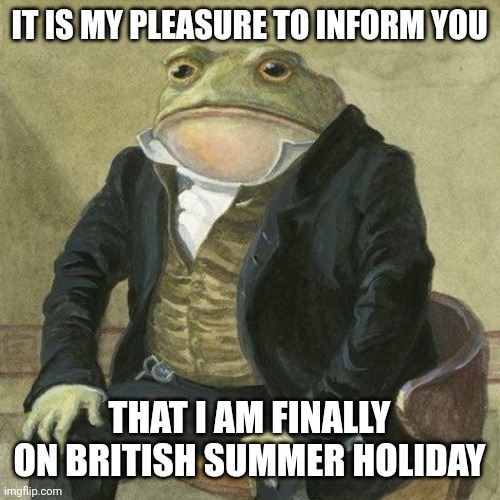 It is my pleassure to inform you frog | IT IS MY PLEASURE TO INFORM YOU; THAT I AM FINALLY ON BRITISH SUMMER HOLIDAY | image tagged in it is my pleassure to inform you frog | made w/ Imgflip meme maker
