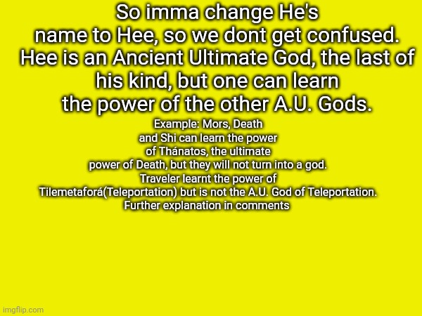 A.U. stans for Ancient Ultimate | So imma change He's name to Hee, so we dont get confused.

Hee is an Ancient Ultimate God, the last of his kind, but one can learn the power of the other A.U. Gods. Example: Mors, Death and Shi can learn the power of Thánatos, the ultimate power of Death, but they will not turn into a god.

Traveler learnt the power of Tilemetaforá(Teleportation) but is not the A.U. God of Teleportation.

Further explanation in comments | made w/ Imgflip meme maker