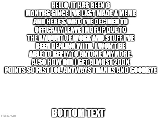 Goodbye. | HELLO, IT HAS BEEN 6 MONTHS SINCE I'VE LAST MADE A MEME AND HERE'S WHY. I'VE DECIDED TO OFFICALLY LEAVE IMGFLIP DUE TO THE AMOUNT OF WORK AND STUFF I'VE BEEN DEALING WITH. I WON'T BE ABLE TO REPLY TO ANYONE ANYMORE. ALSO HOW DID I GET ALMOST 200K POINTS SO FAST LOL. ANYWAYS THANKS AND GOODBYE; BOTTOM TEXT | image tagged in goodbye | made w/ Imgflip meme maker
