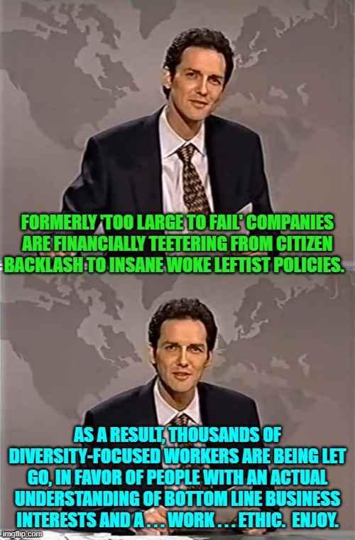 Karma is hitting leftists with a brick to the ideological face.  Good! | FORMERLY 'TOO LARGE TO FAIL' COMPANIES ARE FINANCIALLY TEETERING FROM CITIZEN BACKLASH TO INSANE WOKE LEFTIST POLICIES. AS A RESULT, THOUSANDS OF DIVERSITY-FOCUSED WORKERS ARE BEING LET GO, IN FAVOR OF PEOPLE WITH AN ACTUAL UNDERSTANDING OF BOTTOM LINE BUSINESS INTERESTS AND A . . . WORK . . . ETHIC.  ENJOY. | image tagged in weekend update with norm | made w/ Imgflip meme maker