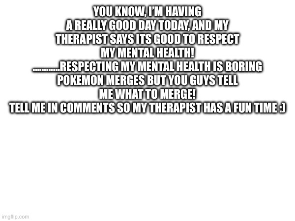 Time to burn a hole through my head | YOU KNOW, I’M HAVING A REALLY GOOD DAY TODAY, AND MY THERAPIST SAYS ITS GOOD TO RESPECT MY MENTAL HEALTH!
…………RESPECTING MY MENTAL HEALTH IS BORING
POKEMON MERGES BUT YOU GUYS TELL ME WHAT TO MERGE!
TELL ME IN COMMENTS SO MY THERAPIST HAS A FUN TIME :) | image tagged in pokemon | made w/ Imgflip meme maker