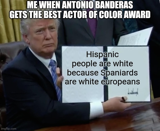 Lol true | ME WHEN ANTONIO BANDERAS GETS THE BEST ACTOR OF COLOR AWARD; Hispanic people are white because Spaniards are white europeans | image tagged in memes,trump bill signing | made w/ Imgflip meme maker