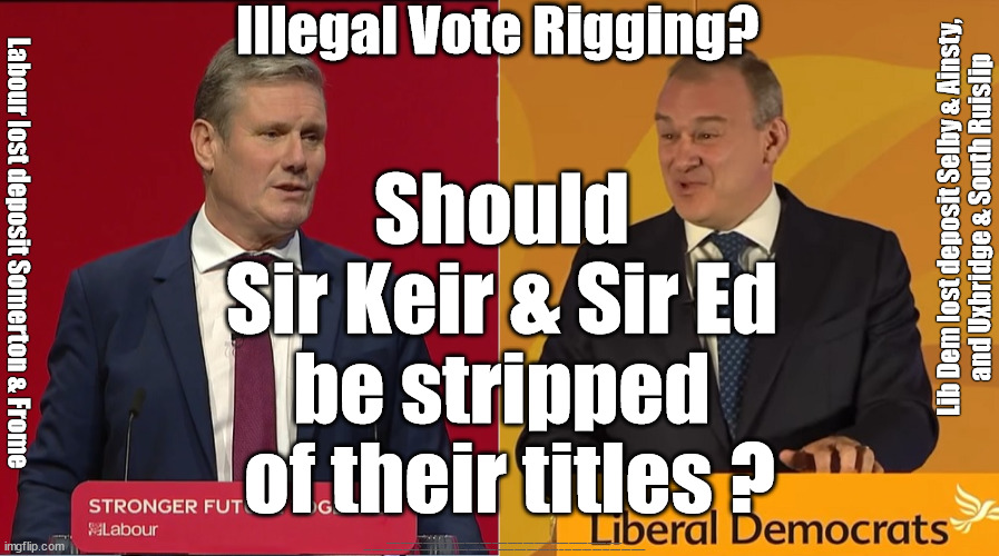 Starmer Davey Vote Rigging Pact? - Knights of the Realm - it stinks | Illegal Vote Rigging? Should 
Sir Keir & Sir Ed 
be stripped 
of their titles ? Lib Dem lost deposit Selby & Ainsty,
and Uxbridge & South Ruislip; Labour lost deposit Somerton & Frome; #Immigration #Starmerout #Labour #JonLansman #wearecorbyn #KeirStarmer #DianeAbbott #McDonnell #cultofcorbyn #labourisdead #Momentum #labourracism #socialistsunday #nevervotelabour #socialistanyday #Antisemitism #Savile #SavileGate #Paedo #Worboys #GroomingGangs #Paedophile #IllegalImmigration #Immigrants #Invasion #StarmerResign #Starmeriswrong #SirSoftie #SirSofty #PatCullen #Cullen #RCN #nurse #nursing #strikes #SueGray #Blair #Steroids #Economy #VoteRigging | image tagged in davey starmer,vote rigging,ainsty uxbridge south ruislip,somerton frome,illegal immigration,stop boats rwanda | made w/ Imgflip meme maker