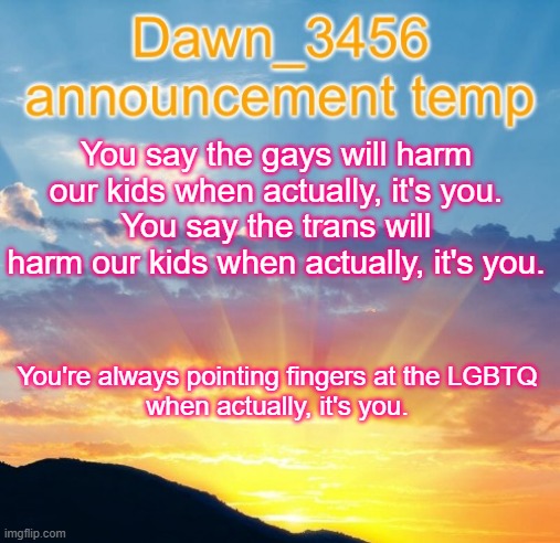 Dawn_3456 announcement | You say the gays will harm our kids when actually, it's you.
You say the trans will harm our kids when actually, it's you. You're always pointing fingers at the LGBTQ
when actually, it's you. | image tagged in dawn_3456 announcement | made w/ Imgflip meme maker