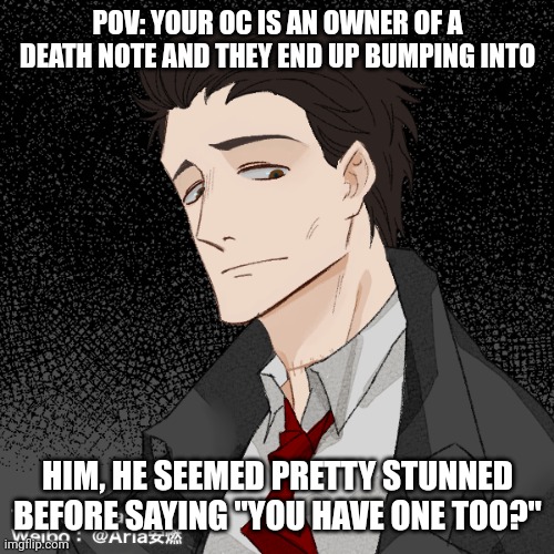 Death Note RP because why not (rules in tags) | POV: YOUR OC IS AN OWNER OF A DEATH NOTE AND THEY END UP BUMPING INTO; HIM, HE SEEMED PRETTY STUNNED BEFORE SAYING "YOU HAVE ONE TOO?" | image tagged in no erp,no joke ocs,no op ocs,if romance female ocs | made w/ Imgflip meme maker