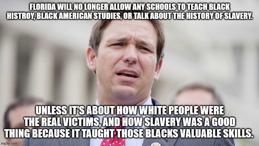 Ron Desantis | FLORIDA WILL NO LONGER ALLOW ANY SCHOOLS TO TEACH BLACK HISTROY, BLACK AMERICAN STUDIES, OR TALK ABOUT THE HISTORY OF SLAVERY. UNLESS IT'S ABOUT HOW WHITE PEOPLE WERE THE REAL VICTIMS, AND HOW SLAVERY WAS A GOOD THING BECAUSE IT TAUGHT THOSE BLACKS VALUABLE SKILLS. | image tagged in ron desantis | made w/ Imgflip meme maker