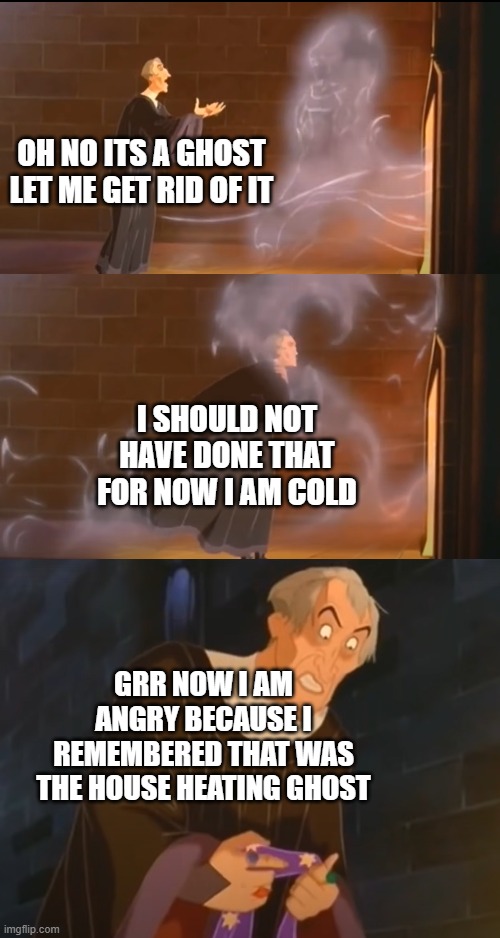 disney anti meme | OH NO ITS A GHOST LET ME GET RID OF IT; I SHOULD NOT HAVE DONE THAT FOR NOW I AM COLD; GRR NOW I AM ANGRY BECAUSE I REMEMBERED THAT WAS THE HOUSE HEATING GHOST | image tagged in disney,anti meme,antimeme,bone hurting juice,memes | made w/ Imgflip meme maker