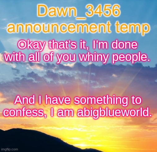 Dawn_3456 announcement | Okay that's it, I'm done with all of you whiny people. And I have something to confess, I am abigblueworld. | image tagged in dawn_3456 announcement | made w/ Imgflip meme maker