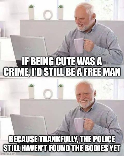 Hide the Pain Harold Meme | IF BEING CUTE WAS A CRIME, I'D STILL BE A FREE MAN; BECAUSE THANKFULLY, THE POLICE STILL HAVEN'T FOUND THE BODIES YET | image tagged in memes,hide the pain harold | made w/ Imgflip meme maker